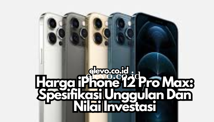 Harga iPhone 12 Pro Max: Spesifikasi Unggulan Dan Nilai Investasi
